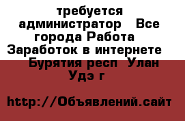 требуется администратор - Все города Работа » Заработок в интернете   . Бурятия респ.,Улан-Удэ г.